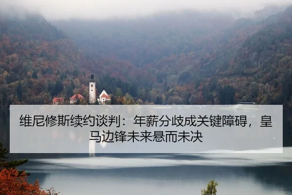 维尼修斯续约谈判：年薪分歧成关键障碍，皇马边锋未来悬而未决