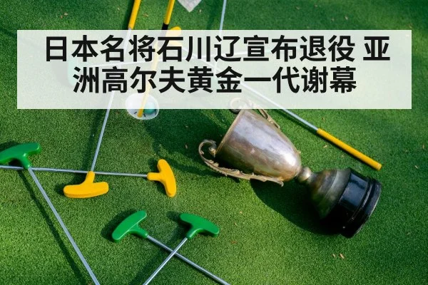 日本名将石川辽宣布退役 亚洲高尔夫黄金一代谢幕