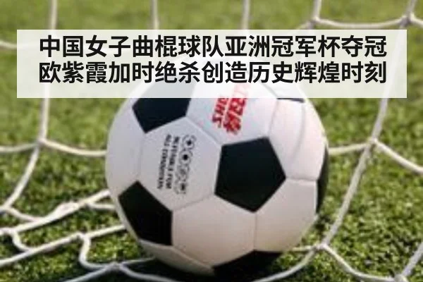 中国女子曲棍球队亚洲冠军杯夺冠欧紫霞加时绝杀创造历史辉煌时刻
