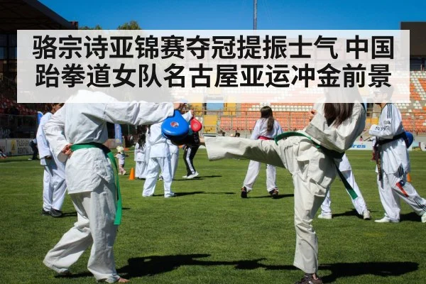 骆宗诗亚锦赛夺冠提振士气 中国跆拳道女队名古屋亚运冲金前景